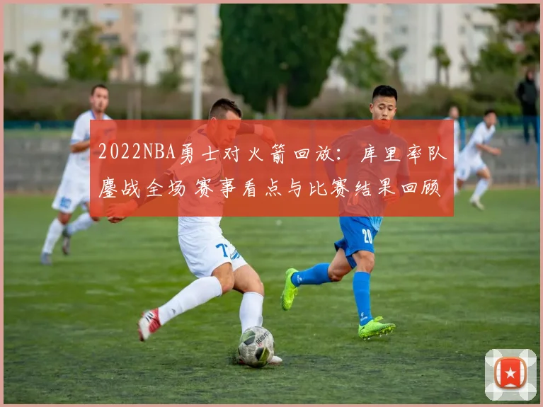 2022NBA勇士对火箭回放：库里率队鏖战全场 赛事看点与比赛结果回顾