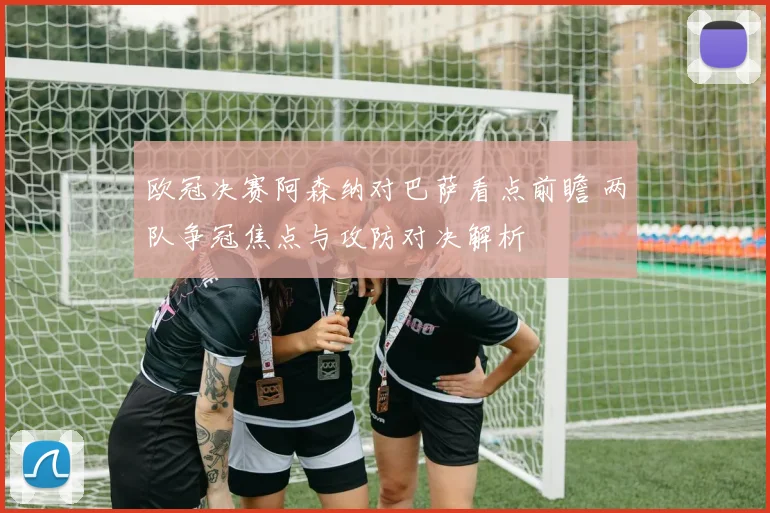欧冠决赛阿森纳对巴萨看点前瞻 两队争冠焦点与攻防对决解析