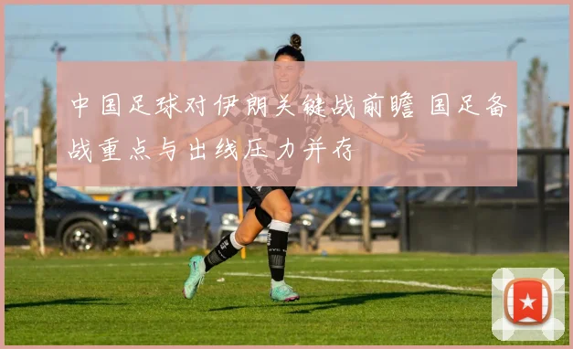 中国足球对伊朗关键战前瞻 国足备战重点与出线压力并存