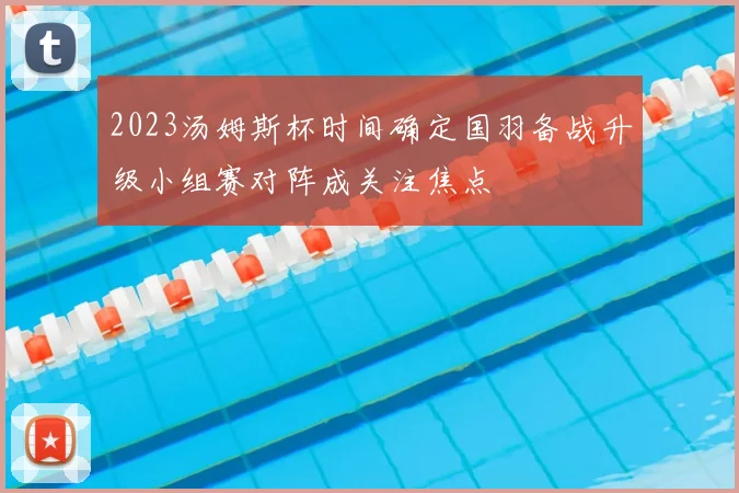 2023汤姆斯杯时间确定国羽备战升级小组赛对阵成关注焦点