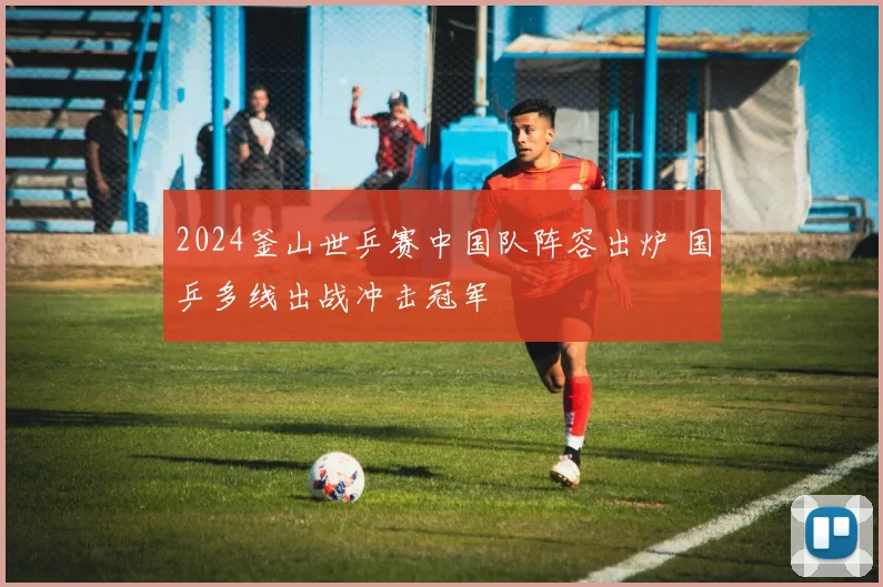 2024釜山世乒赛中国队阵容出炉 国乒多线出战冲击冠军