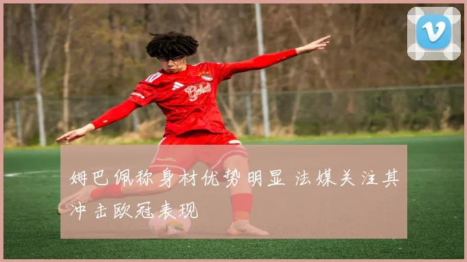 姆巴佩称身材优势明显 法媒关注其冲击欧冠表现
