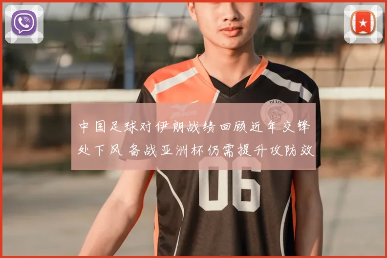 中国足球对伊朗战绩回顾近年交锋处下风 备战亚洲杯仍需提升攻防效率