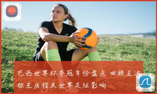 巴西世界杯夺冠年份盘点 回顾五次称王历程及世界足坛影响