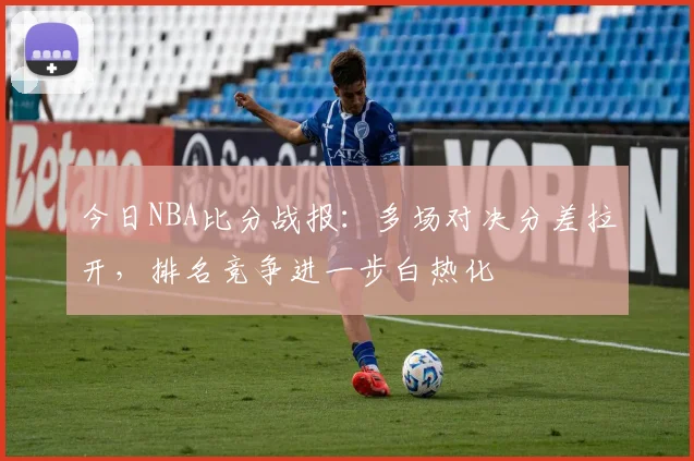 今日NBA比分战报：多场对决分差拉开，排名竞争进一步白热化