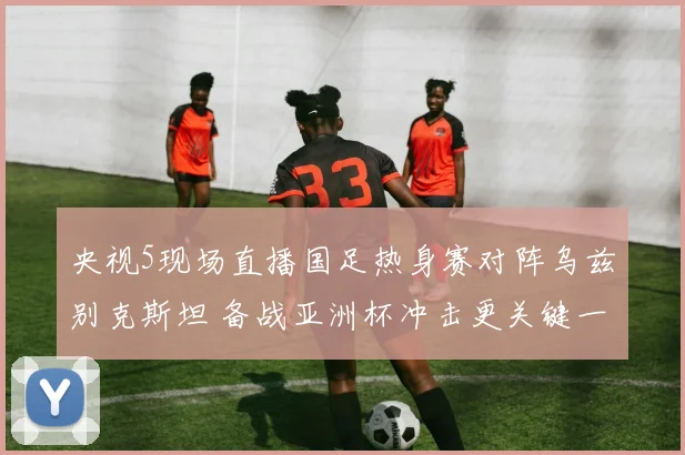 央视5现场直播国足热身赛对阵乌兹别克斯坦 备战亚洲杯冲击更关键一战