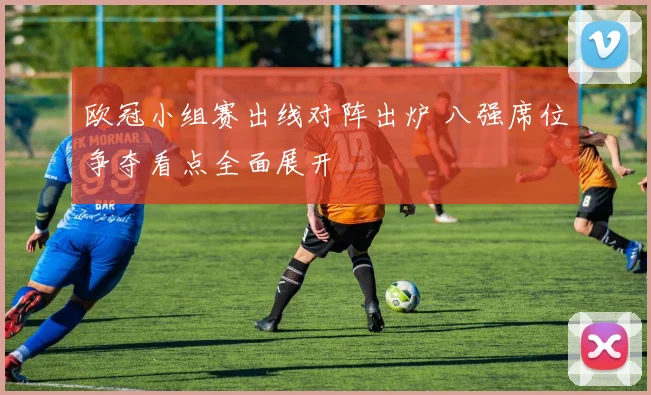 欧冠小组赛出线对阵出炉 八强席位争夺看点全面展开