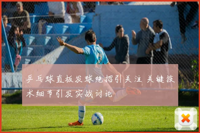 乒乓球直板发球绝招引关注 关键技术细节引发实战讨论