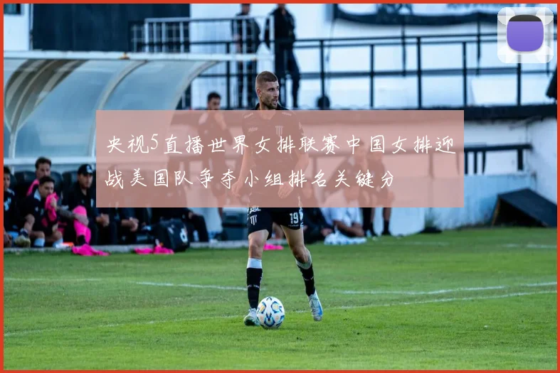 央视5直播世界女排联赛中国女排迎战美国队争夺小组排名关键分