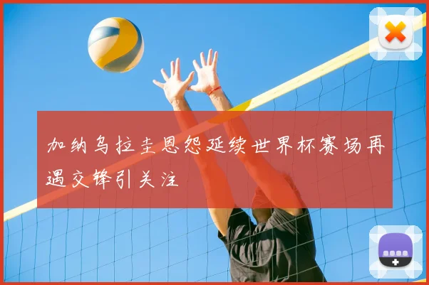 加纳乌拉圭恩怨延续世界杯赛场再遇交锋引关注