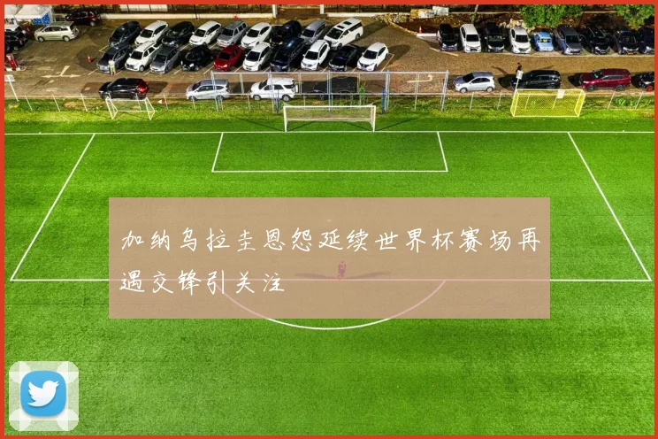 加纳乌拉圭恩怨延续世界杯赛场再遇交锋引关注