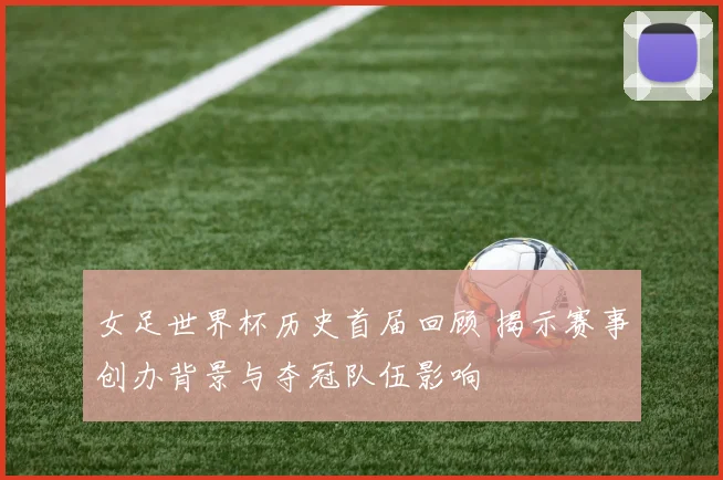 女足世界杯历史首届回顾 揭示赛事创办背景与夺冠队伍影响