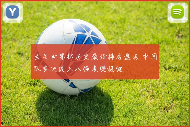 女足世界杯历史最好排名盘点 中国队多次闯入八强表现稳健