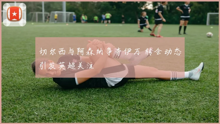 切尔西与阿森纳争夺伊万 转会动态引发英超关注