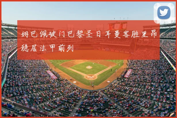 姆巴佩破门巴黎圣日耳曼客胜里昂稳居法甲前列