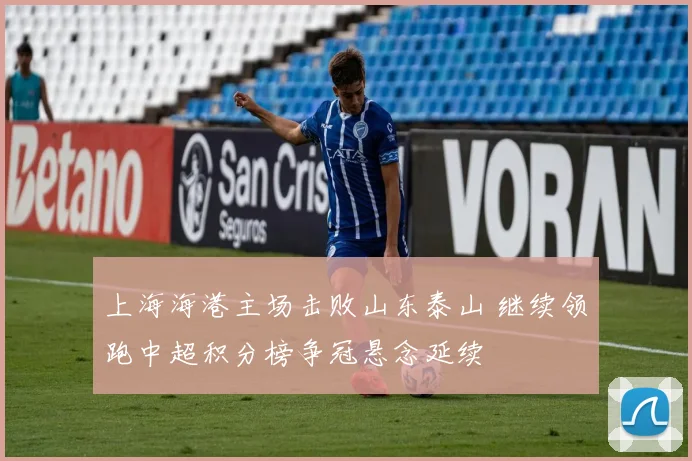 上海海港主场击败山东泰山 继续领跑中超积分榜争冠悬念延续