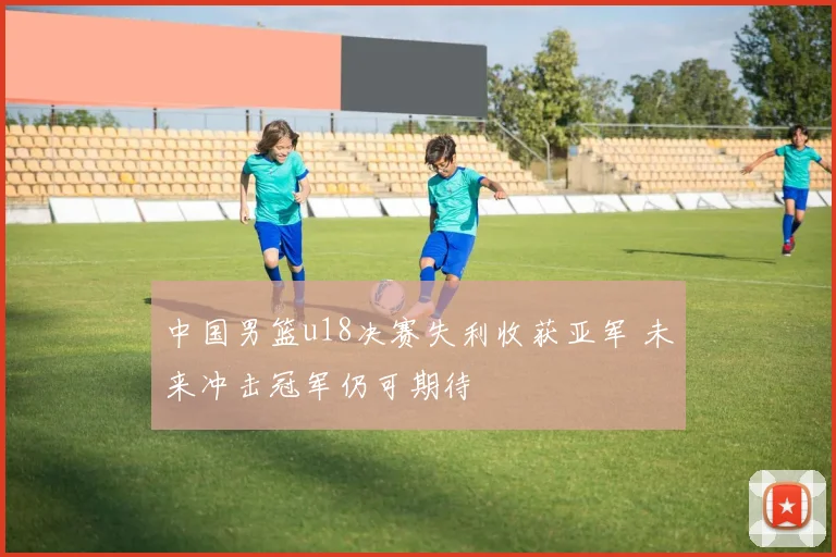中国男篮u18决赛失利收获亚军 未来冲击冠军仍可期待