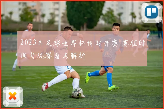 2023年足球世界杯何时开赛 赛程时间与观赛看点解析