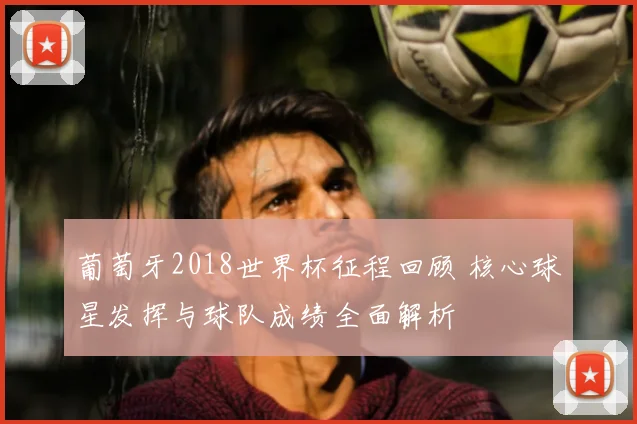 葡萄牙2018世界杯征程回顾 核心球星发挥与球队成绩全面解析