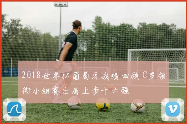 2018世界杯葡萄牙战绩回顾 C罗领衔小组赛出局止步十六强