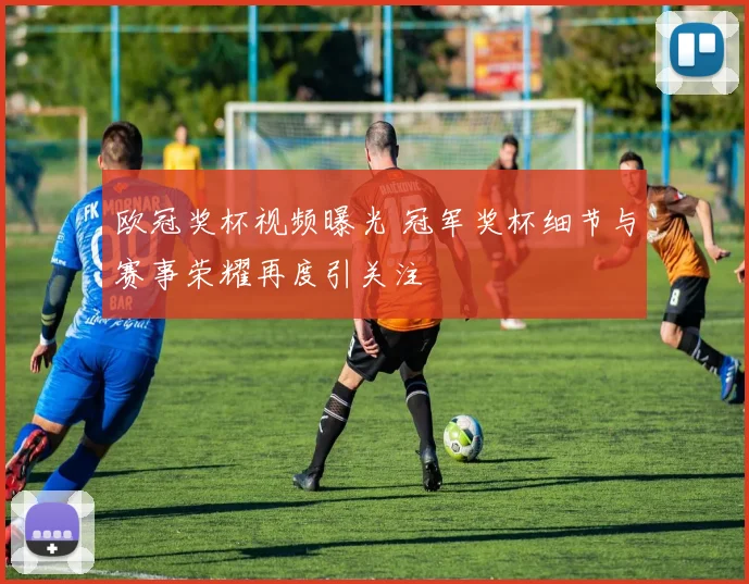 欧冠奖杯视频曝光 冠军奖杯细节与赛事荣耀再度引关注