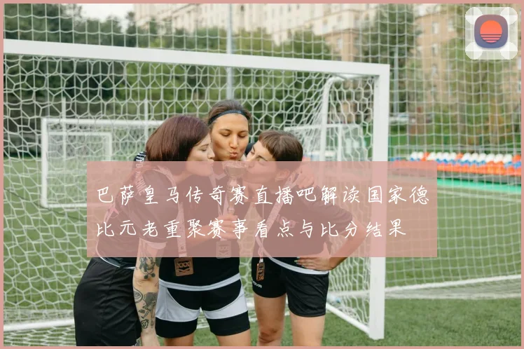 巴萨皇马传奇赛直播吧解读国家德比元老重聚赛事看点与比分结果
