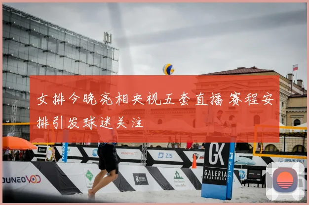 女排今晚亮相央视五套直播 赛程安排引发球迷关注