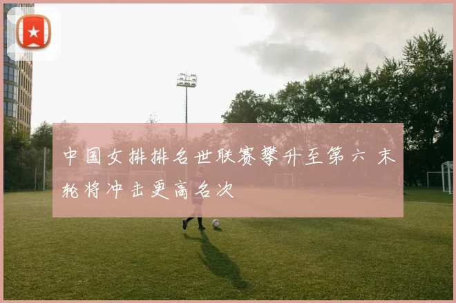 中国女排排名世联赛攀升至第六 末轮将冲击更高名次
