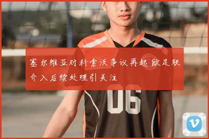 塞尔维亚对科索沃争议再起 欧足联介入后续处理引关注