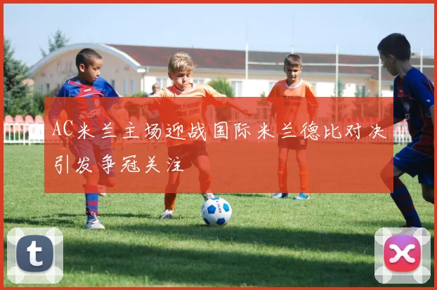 AC米兰主场迎战国际米兰德比对决引发争冠关注