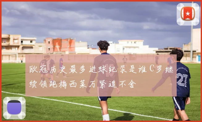 欧冠历史最多进球纪录是谁 C罗继续领跑梅西莱万紧追不舍