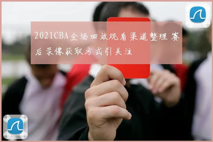 2021CBA全场回放观看渠道整理 赛后录像获取方式引关注