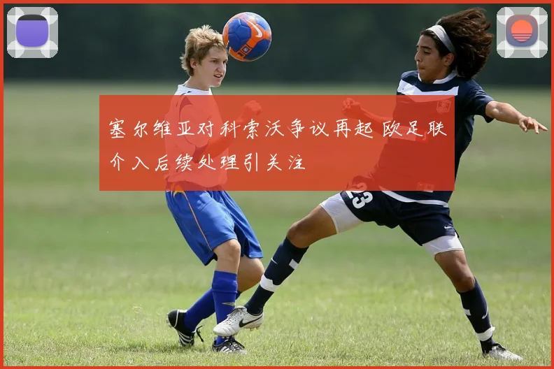 塞尔维亚对科索沃争议再起 欧足联介入后续处理引关注