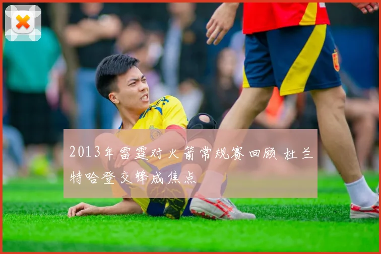 2013年雷霆对火箭常规赛回顾 杜兰特哈登交锋成焦点