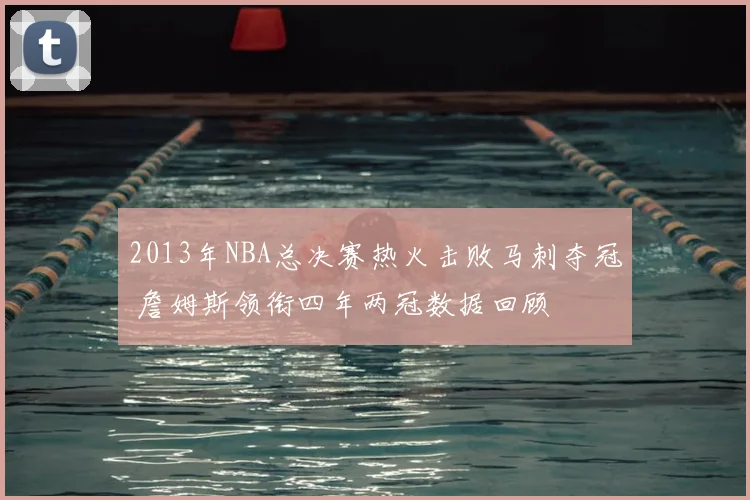 2013年NBA总决赛热火击败马刺夺冠 詹姆斯领衔四年两冠数据回顾