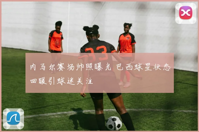 内马尔赛场帅照曝光 巴西球星状态回暖引球迷关注