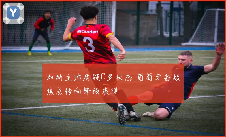 加纳主帅质疑C罗状态 葡萄牙备战焦点转向锋线表现