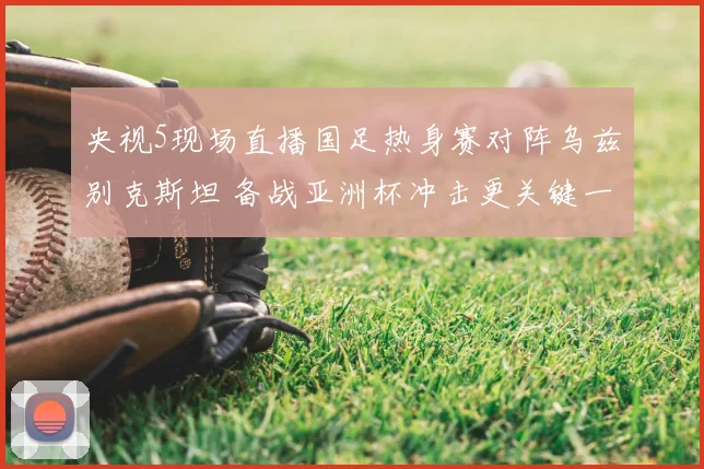 央视5现场直播国足热身赛对阵乌兹别克斯坦 备战亚洲杯冲击更关键一战