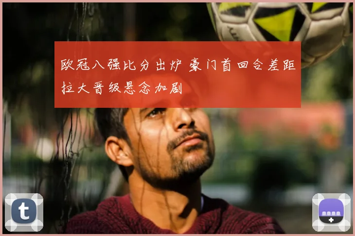 欧冠八强比分出炉 豪门首回合差距拉大晋级悬念加剧