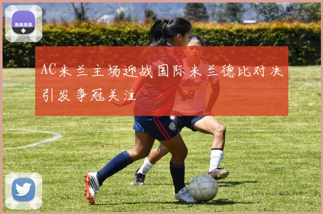 AC米兰主场迎战国际米兰德比对决引发争冠关注