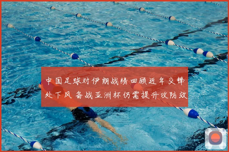 中国足球对伊朗战绩回顾近年交锋处下风 备战亚洲杯仍需提升攻防效率