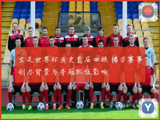 女足世界杯历史首届回顾 揭示赛事创办背景与夺冠队伍影响