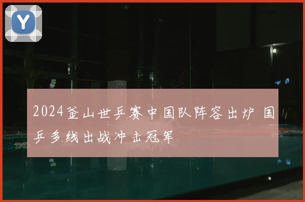2024釜山世乒赛中国队阵容出炉 国乒多线出战冲击冠军