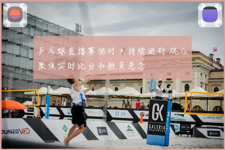 乒乓球直播赛场对决持续进行 观众聚焦实时比分和胜负悬念