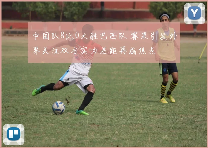 中国队8比0大胜巴西队 赛果引发外界关注双方实力差距再成焦点