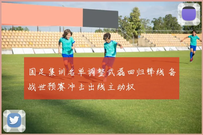 国足集训名单调整武磊回归锋线 备战世预赛冲击出线主动权