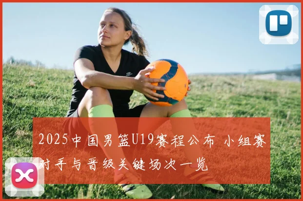 2025中国男篮U19赛程公布 小组赛对手与晋级关键场次一览
