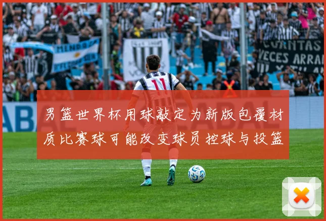 男篮世界杯用球敲定为新版包覆材质比赛球可能改变球员控球与投篮手感