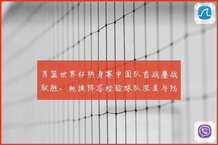 男篮世界杯热身赛中国队首战鏖战取胜，轮换阵容检验球队深度与防守