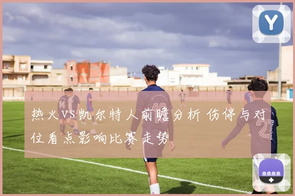 热火vs凯尔特人前瞻分析 伤停与对位看点影响比赛走势